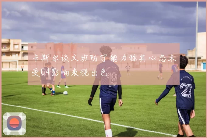 卡斯尔谈文班防守能力称其心态未受G4影响表现出色