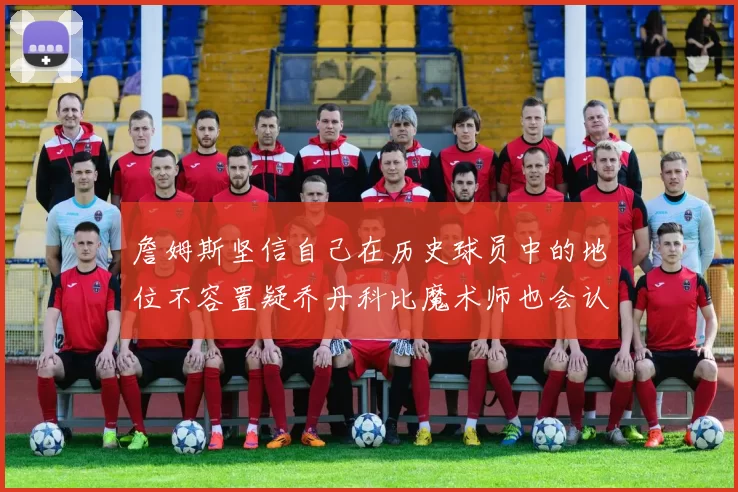 詹姆斯坚信自己在历史球员中的地位不容置疑乔丹科比魔术师也会认同