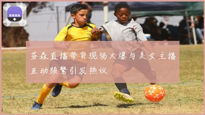 芬森直播带货现场火爆与美女主播互动频繁引发热议