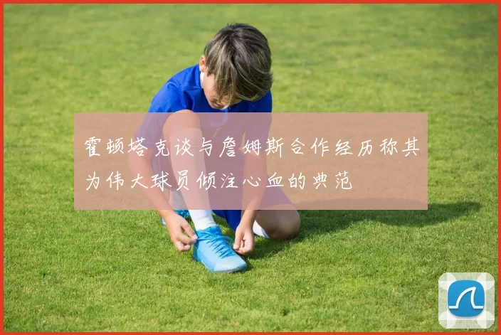 霍顿塔克谈与詹姆斯合作经历称其为伟大球员倾注心血的典范