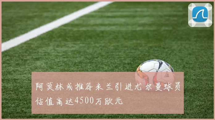 阿莫林或推荐米兰引进尤尔曼球员估值高达4500万欧元