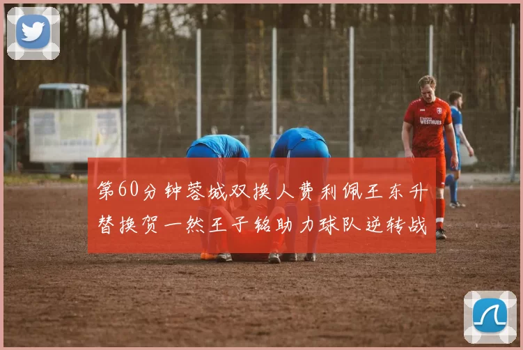 第60分钟蓉城双换人费利佩王东升替换贺一然王子铭助力球队逆转战局