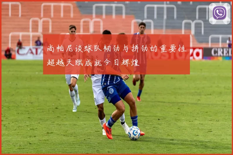 尚帕尼谈球队韧劲与拼劲的重要性超越天赋成就今日辉煌