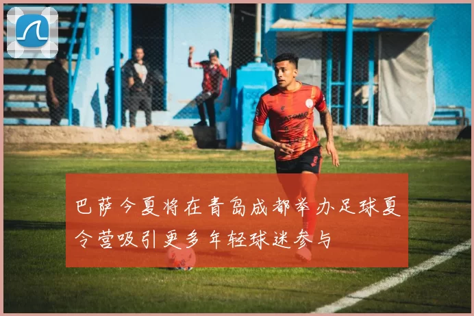 巴萨今夏将在青岛成都举办足球夏令营吸引更多年轻球迷参与