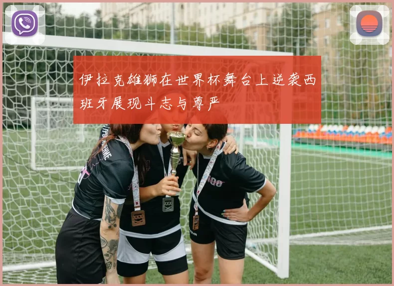 伊拉克雄狮在世界杯舞台上逆袭西班牙展现斗志与尊严