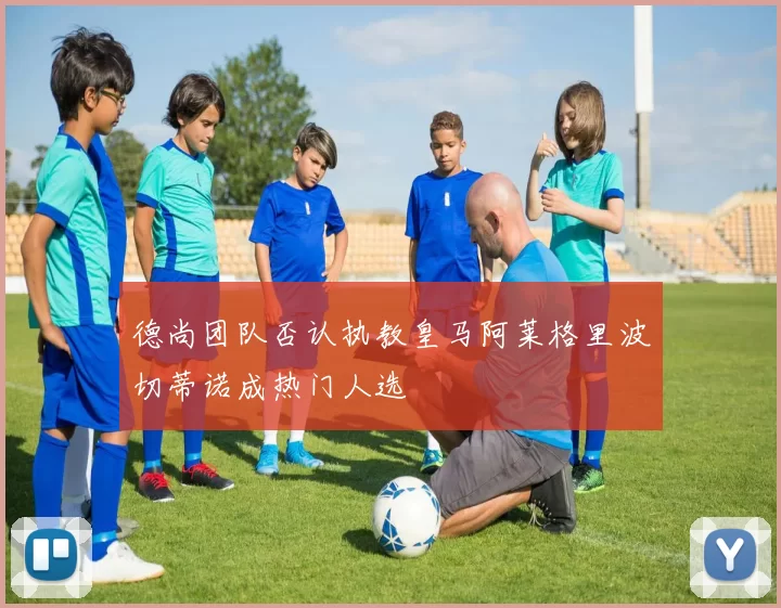 德尚团队否认执教皇马阿莱格里波切蒂诺成热门人选