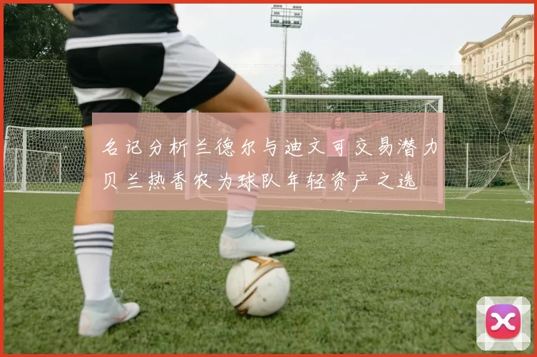 名记分析兰德尔与迪文可交易潜力贝兰热香农为球队年轻资产之选