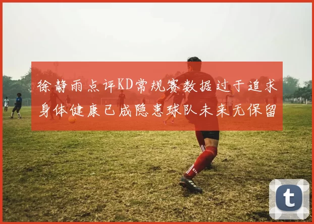 徐静雨点评KD常规赛数据过于追求身体健康已成隐患球队未来无保留意义
