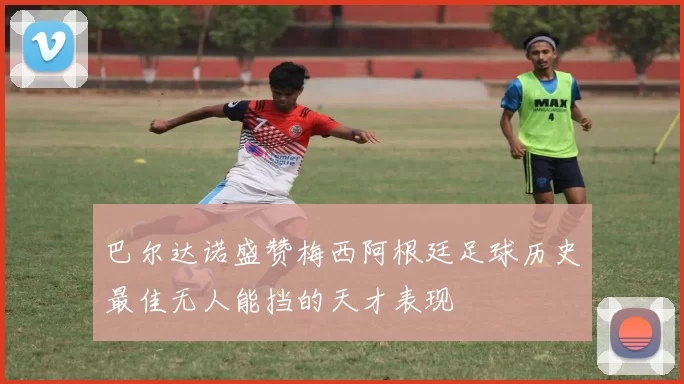巴尔达诺盛赞梅西阿根廷足球历史最佳无人能挡的天才表现