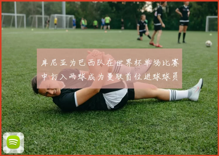 库尼亚为巴西队在世界杯单场比赛中打入两球成为曼联首位进球球员