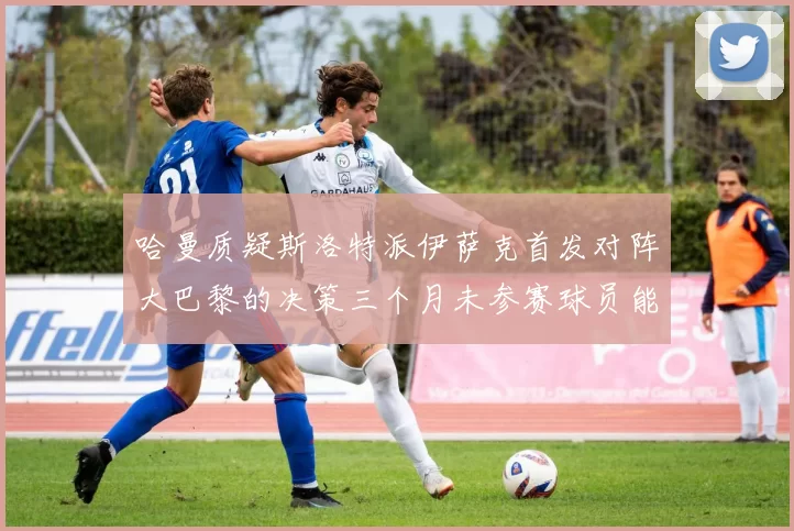 哈曼质疑斯洛特派伊萨克首发对阵大巴黎的决策三个月未参赛球员能否胜任