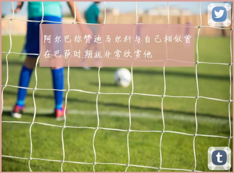 阿尔巴称赞迪马尔科与自己相似曾在巴萨时期就非常欣赏他