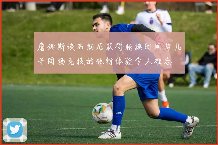詹姆斯谈布朗尼获得轮换时间与儿子同场竞技的独特体验令人难忘