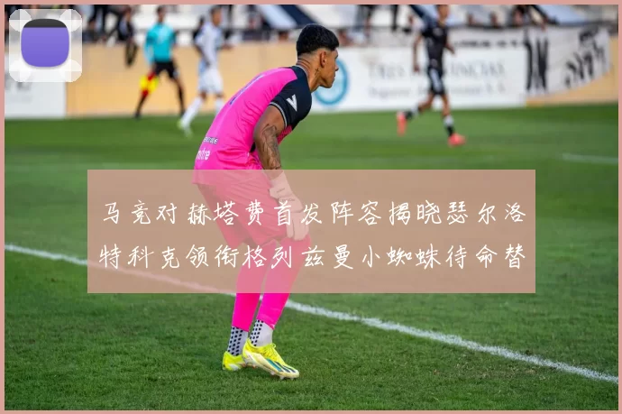 马竞对赫塔费首发阵容揭晓瑟尔洛特科克领衔格列兹曼小蜘蛛待命替补