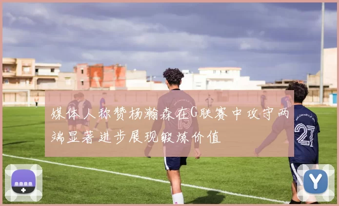 媒体人称赞杨瀚森在G联赛中攻守两端显著进步展现锻炼价值