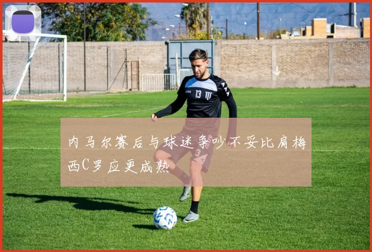 内马尔赛后与球迷争吵不妥比肩梅西C罗应更成熟
