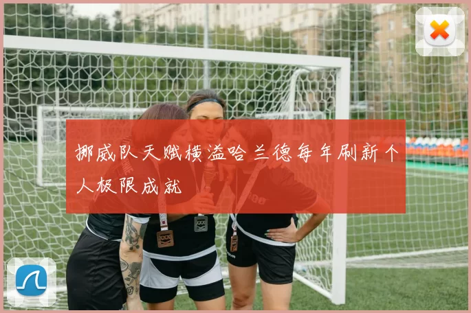 挪威队天赋横溢哈兰德每年刷新个人极限成就